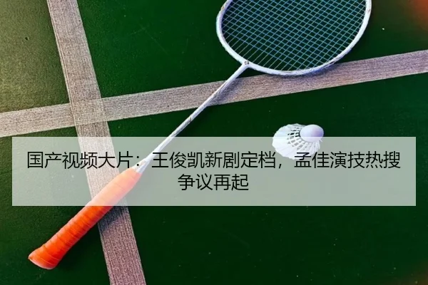 国产视频大片：王俊凯新剧定档，孟佳演技热搜争议再起