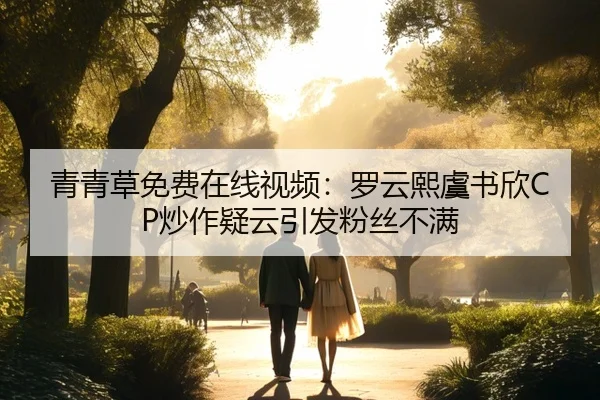 青青草免费在线视频：罗云熙虞书欣CP炒作疑云引发粉丝不满